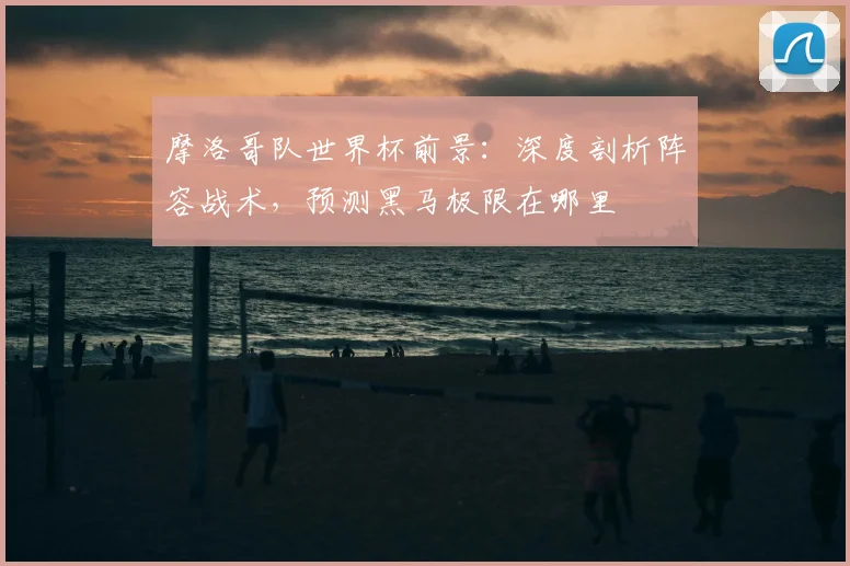 摩洛哥队世界杯前景：深度剖析阵容战术，预测黑马极限在哪里