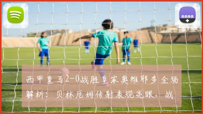 西甲皇马2-0战胜皇家奥维耶多全场解析:贝林厄姆传射表现亮眼,战术复盘看这里
