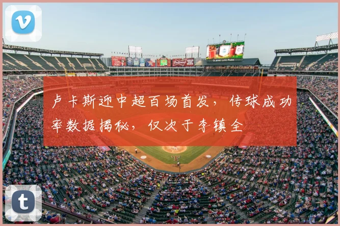 卢卡斯迎中超百场首发，传球成功率数据揭秘，仅次于李镇全