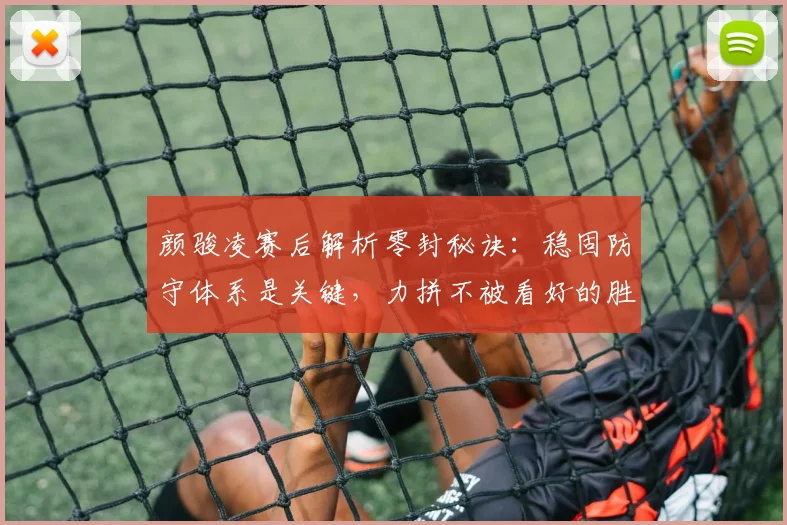 颜骏凌赛后解析零封秘诀:稳固防守体系是关键,力拼不被看好的胜利