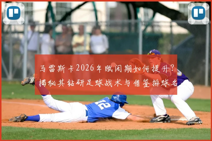 马雷斯卡2026年赋闲期如何提升?揭秘其钻研足球战术与借鉴排球名帅理念的独到方法,给教练员的启示