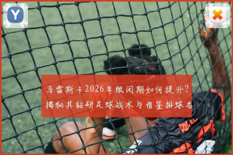 马雷斯卡2026年赋闲期如何提升？揭秘其钻研足球战术与借鉴排球名帅理念的独到方法，给教练员的启示