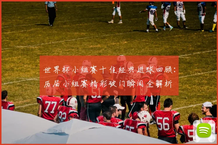 世界杯小组赛十佳经典进球回顾:历届小组赛精彩破门瞬间全解析