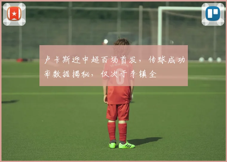 卢卡斯迎中超百场首发，传球成功率数据揭秘，仅次于李镇全
