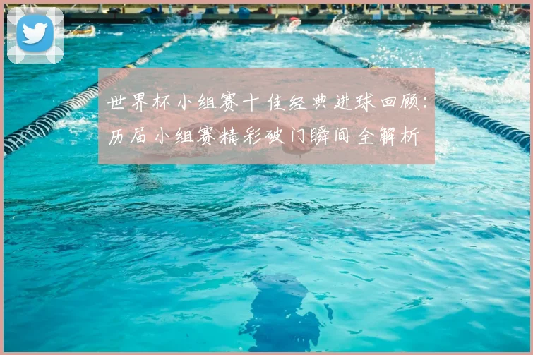 世界杯小组赛十佳经典进球回顾：历届小组赛精彩破门瞬间全解析