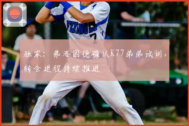 独家：弗洛因德确认K77弟弟试训，转会进程持续推进