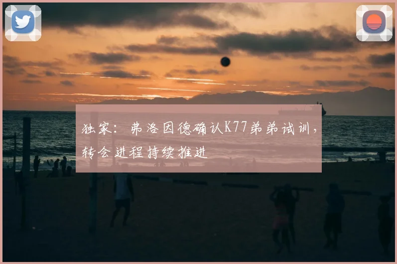独家：弗洛因德确认K77弟弟试训，转会进程持续推进
